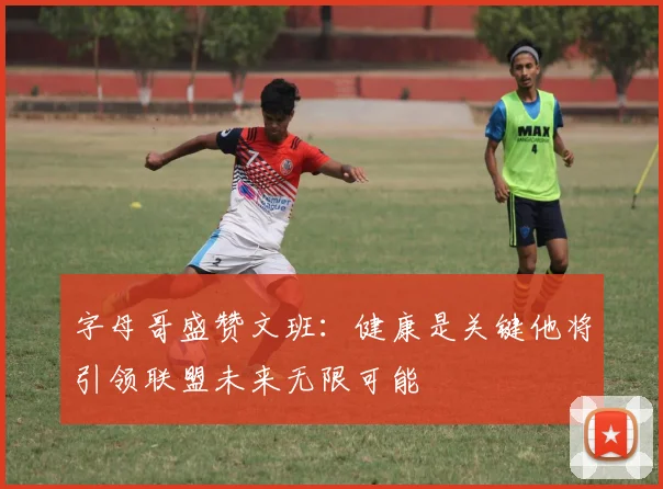 字母哥盛赞文班：健康是关键他将引领联盟未来无限可能