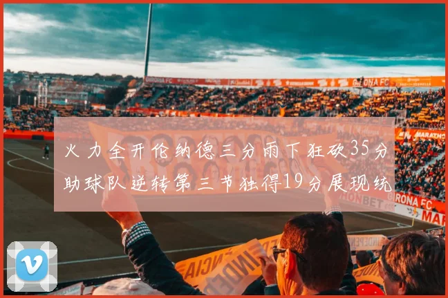 火力全开伦纳德三分雨下狂砍35分助球队逆转第三节独得19分展现统治力