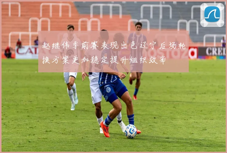 赵继伟季前赛表现出色辽宁后场轮换方案更加稳定提升组织效率