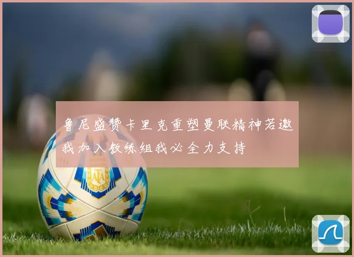 鲁尼盛赞卡里克重塑曼联精神若邀我加入教练组我必全力支持